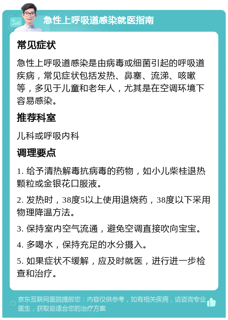 急性上呼吸道感染就医指南 常见症状 急性上呼吸道感染是由病毒或细菌引起的呼吸道疾病，常见症状包括发热、鼻塞、流涕、咳嗽等，多见于儿童和老年人，尤其是在空调环境下容易感染。 推荐科室 儿科或呼吸内科 调理要点 1. 给予清热解毒抗病毒的药物，如小儿柴桂退热颗粒或金银花口服液。 2. 发热时，38度5以上使用退烧药，38度以下采用物理降温方法。 3. 保持室内空气流通，避免空调直接吹向宝宝。 4. 多喝水，保持充足的水分摄入。 5. 如果症状不缓解，应及时就医，进行进一步检查和治疗。