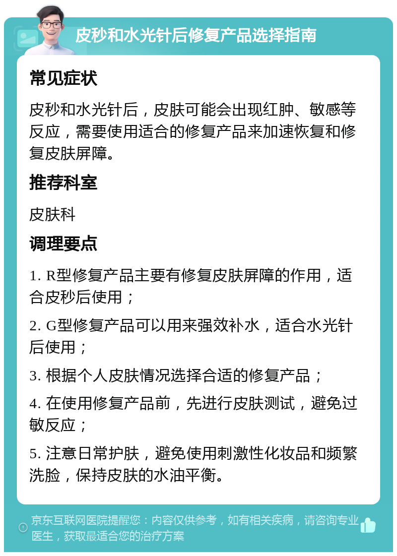 皮秒和水光针后修复产品选择指南 常见症状 皮秒和水光针后，皮肤可能会出现红肿、敏感等反应，需要使用适合的修复产品来加速恢复和修复皮肤屏障。 推荐科室 皮肤科 调理要点 1. R型修复产品主要有修复皮肤屏障的作用，适合皮秒后使用； 2. G型修复产品可以用来强效补水，适合水光针后使用； 3. 根据个人皮肤情况选择合适的修复产品； 4. 在使用修复产品前，先进行皮肤测试，避免过敏反应； 5. 注意日常护肤，避免使用刺激性化妆品和频繁洗脸，保持皮肤的水油平衡。