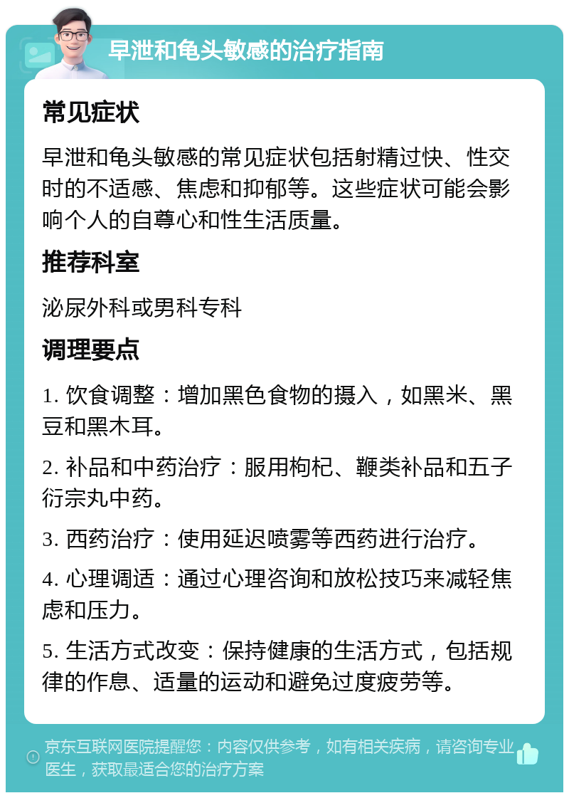 早泄和龟头敏感的治疗指南 常见症状 早泄和龟头敏感的常见症状包括射精过快、性交时的不适感、焦虑和抑郁等。这些症状可能会影响个人的自尊心和性生活质量。 推荐科室 泌尿外科或男科专科 调理要点 1. 饮食调整：增加黑色食物的摄入，如黑米、黑豆和黑木耳。 2. 补品和中药治疗：服用枸杞、鞭类补品和五子衍宗丸中药。 3. 西药治疗：使用延迟喷雾等西药进行治疗。 4. 心理调适：通过心理咨询和放松技巧来减轻焦虑和压力。 5. 生活方式改变：保持健康的生活方式，包括规律的作息、适量的运动和避免过度疲劳等。