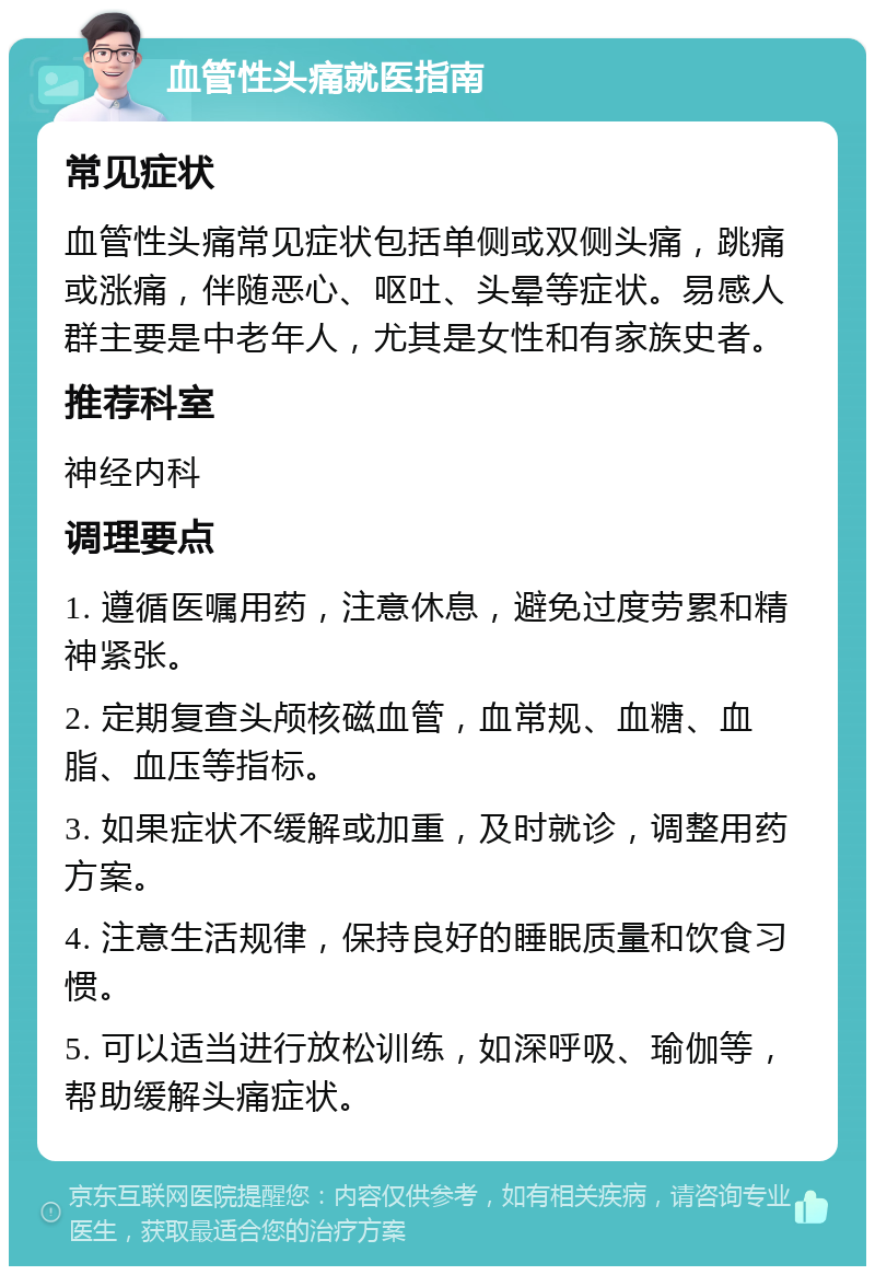 血管性头痛就医指南 常见症状 血管性头痛常见症状包括单侧或双侧头痛，跳痛或涨痛，伴随恶心、呕吐、头晕等症状。易感人群主要是中老年人，尤其是女性和有家族史者。 推荐科室 神经内科 调理要点 1. 遵循医嘱用药，注意休息，避免过度劳累和精神紧张。 2. 定期复查头颅核磁血管，血常规、血糖、血脂、血压等指标。 3. 如果症状不缓解或加重，及时就诊，调整用药方案。 4. 注意生活规律，保持良好的睡眠质量和饮食习惯。 5. 可以适当进行放松训练，如深呼吸、瑜伽等，帮助缓解头痛症状。