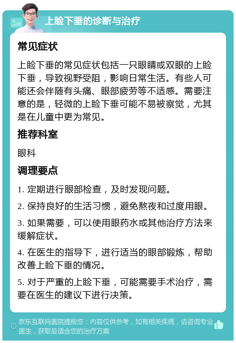 上睑下垂的诊断与治疗 常见症状 上睑下垂的常见症状包括一只眼睛或双眼的上睑下垂，导致视野受阻，影响日常生活。有些人可能还会伴随有头痛、眼部疲劳等不适感。需要注意的是，轻微的上睑下垂可能不易被察觉，尤其是在儿童中更为常见。 推荐科室 眼科 调理要点 1. 定期进行眼部检查，及时发现问题。 2. 保持良好的生活习惯，避免熬夜和过度用眼。 3. 如果需要，可以使用眼药水或其他治疗方法来缓解症状。 4. 在医生的指导下，进行适当的眼部锻炼，帮助改善上睑下垂的情况。 5. 对于严重的上睑下垂，可能需要手术治疗，需要在医生的建议下进行决策。