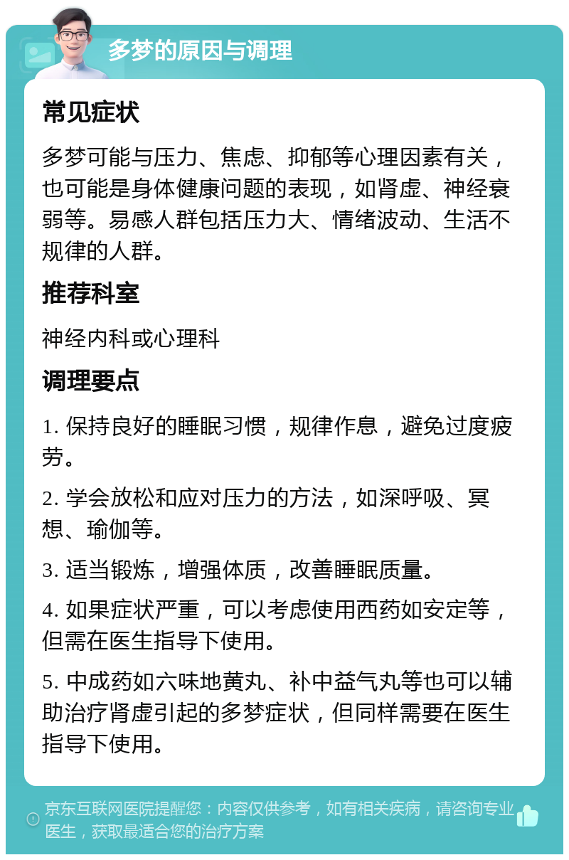 多梦的原因与调理 常见症状 多梦可能与压力、焦虑、抑郁等心理因素有关，也可能是身体健康问题的表现，如肾虚、神经衰弱等。易感人群包括压力大、情绪波动、生活不规律的人群。 推荐科室 神经内科或心理科 调理要点 1. 保持良好的睡眠习惯，规律作息，避免过度疲劳。 2. 学会放松和应对压力的方法，如深呼吸、冥想、瑜伽等。 3. 适当锻炼，增强体质，改善睡眠质量。 4. 如果症状严重，可以考虑使用西药如安定等，但需在医生指导下使用。 5. 中成药如六味地黄丸、补中益气丸等也可以辅助治疗肾虚引起的多梦症状，但同样需要在医生指导下使用。