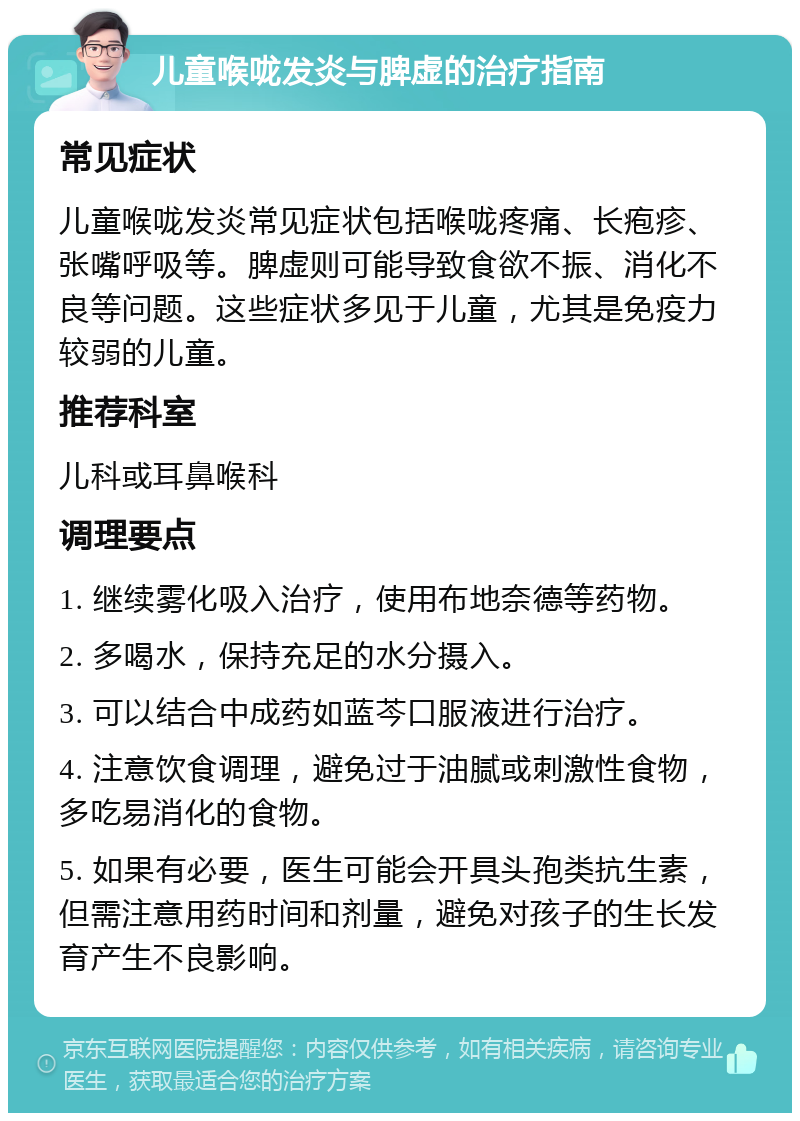 儿童喉咙发炎与脾虚的治疗指南 常见症状 儿童喉咙发炎常见症状包括喉咙疼痛、长疱疹、张嘴呼吸等。脾虚则可能导致食欲不振、消化不良等问题。这些症状多见于儿童，尤其是免疫力较弱的儿童。 推荐科室 儿科或耳鼻喉科 调理要点 1. 继续雾化吸入治疗，使用布地奈德等药物。 2. 多喝水，保持充足的水分摄入。 3. 可以结合中成药如蓝芩口服液进行治疗。 4. 注意饮食调理，避免过于油腻或刺激性食物，多吃易消化的食物。 5. 如果有必要，医生可能会开具头孢类抗生素，但需注意用药时间和剂量，避免对孩子的生长发育产生不良影响。