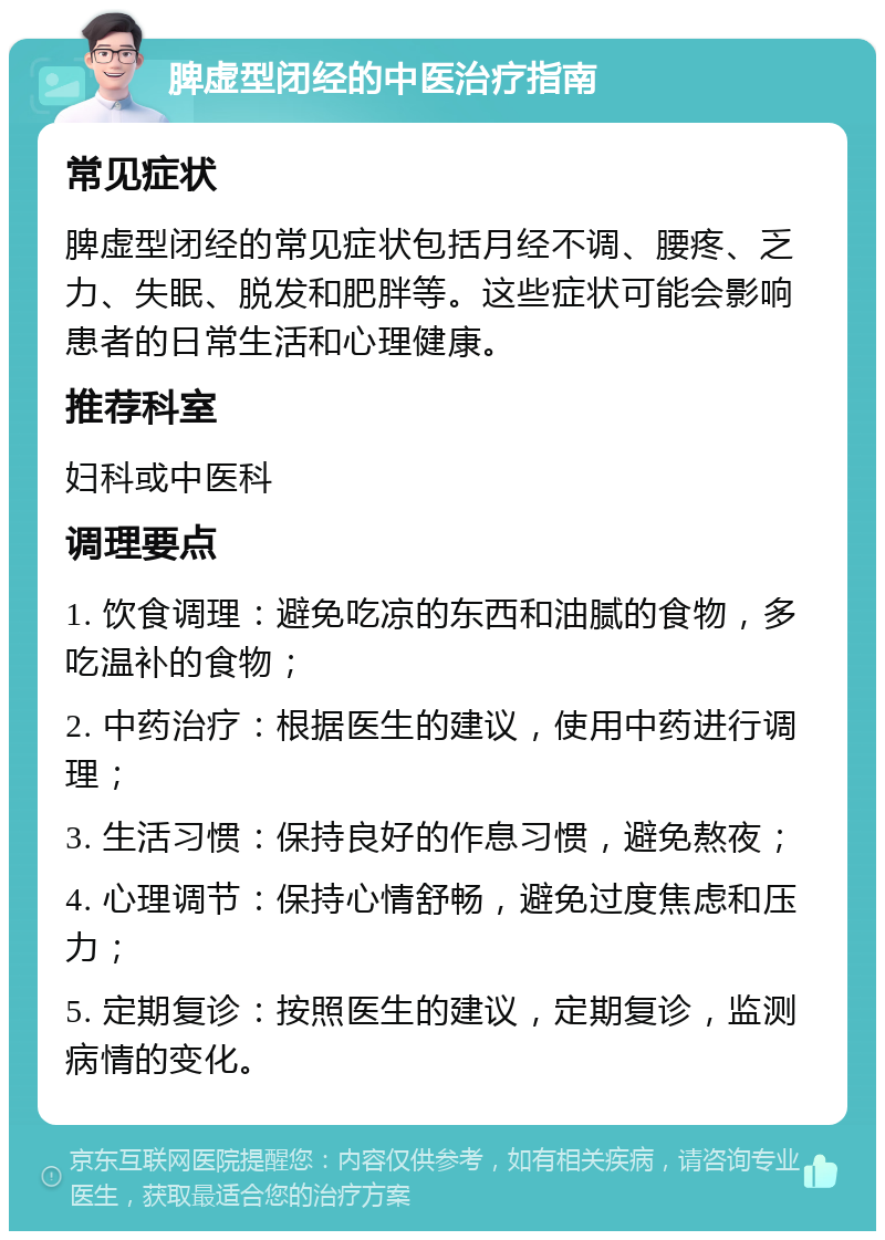 脾虚型闭经的中医治疗指南 常见症状 脾虚型闭经的常见症状包括月经不调、腰疼、乏力、失眠、脱发和肥胖等。这些症状可能会影响患者的日常生活和心理健康。 推荐科室 妇科或中医科 调理要点 1. 饮食调理：避免吃凉的东西和油腻的食物，多吃温补的食物； 2. 中药治疗：根据医生的建议，使用中药进行调理； 3. 生活习惯：保持良好的作息习惯，避免熬夜； 4. 心理调节：保持心情舒畅，避免过度焦虑和压力； 5. 定期复诊：按照医生的建议，定期复诊，监测病情的变化。