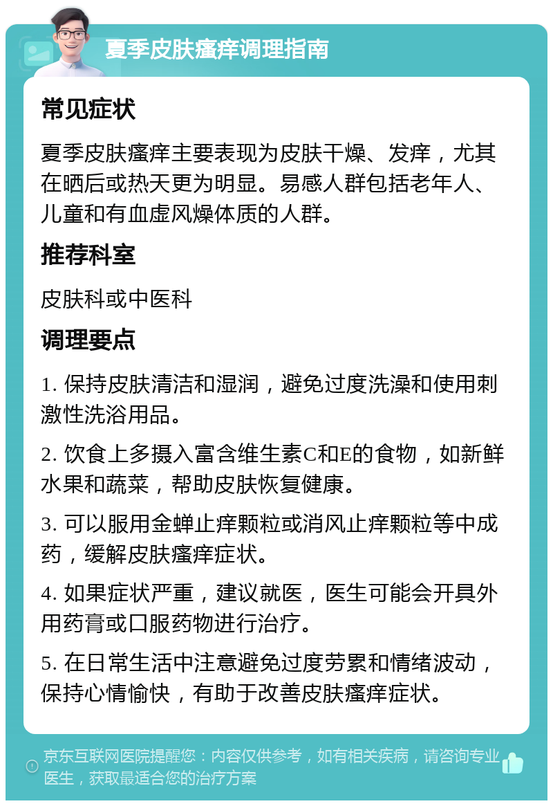 夏季皮肤瘙痒调理指南 常见症状 夏季皮肤瘙痒主要表现为皮肤干燥、发痒，尤其在晒后或热天更为明显。易感人群包括老年人、儿童和有血虚风燥体质的人群。 推荐科室 皮肤科或中医科 调理要点 1. 保持皮肤清洁和湿润，避免过度洗澡和使用刺激性洗浴用品。 2. 饮食上多摄入富含维生素C和E的食物，如新鲜水果和蔬菜，帮助皮肤恢复健康。 3. 可以服用金蝉止痒颗粒或消风止痒颗粒等中成药，缓解皮肤瘙痒症状。 4. 如果症状严重，建议就医，医生可能会开具外用药膏或口服药物进行治疗。 5. 在日常生活中注意避免过度劳累和情绪波动，保持心情愉快，有助于改善皮肤瘙痒症状。