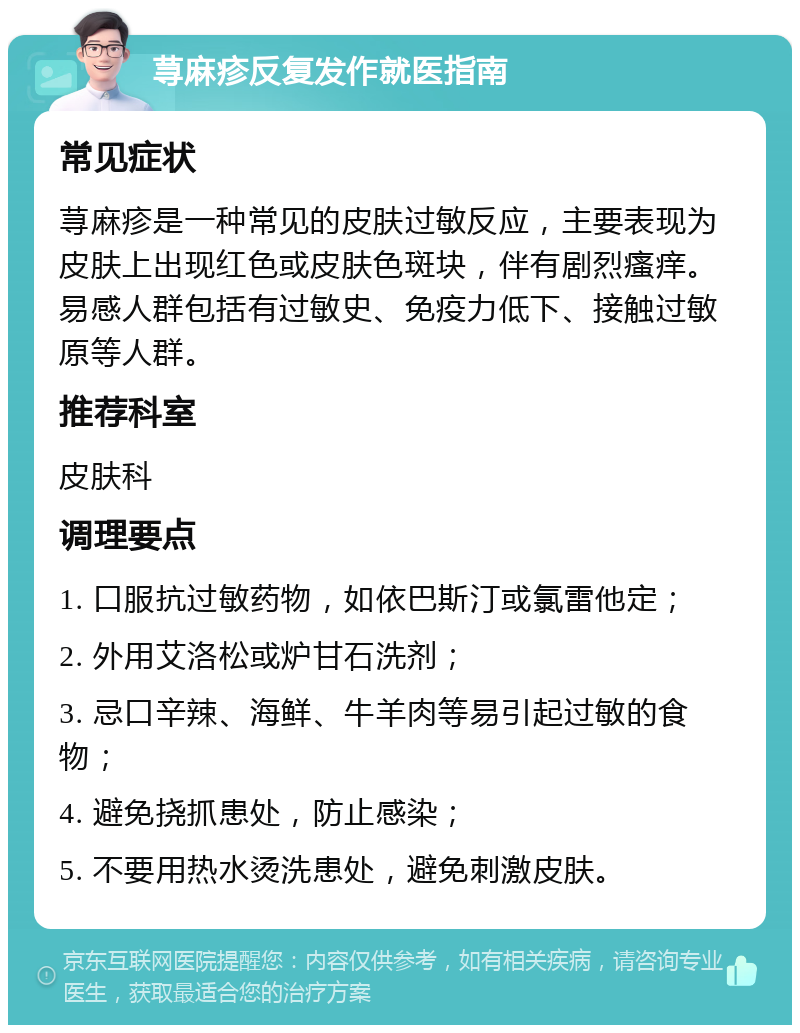 荨麻疹反复发作就医指南 常见症状 荨麻疹是一种常见的皮肤过敏反应，主要表现为皮肤上出现红色或皮肤色斑块，伴有剧烈瘙痒。易感人群包括有过敏史、免疫力低下、接触过敏原等人群。 推荐科室 皮肤科 调理要点 1. 口服抗过敏药物，如依巴斯汀或氯雷他定； 2. 外用艾洛松或炉甘石洗剂； 3. 忌口辛辣、海鲜、牛羊肉等易引起过敏的食物； 4. 避免挠抓患处，防止感染； 5. 不要用热水烫洗患处，避免刺激皮肤。