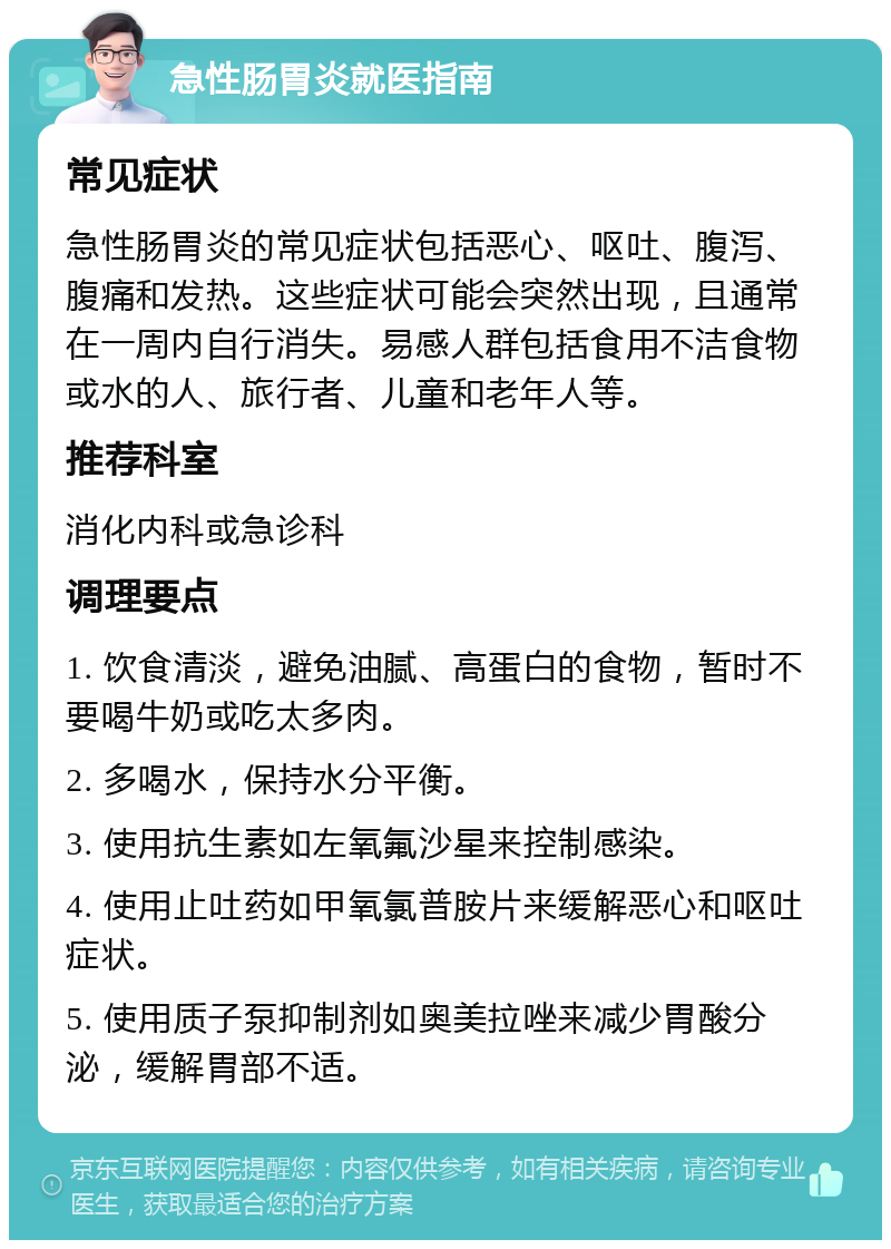 急性肠胃炎就医指南 常见症状 急性肠胃炎的常见症状包括恶心、呕吐、腹泻、腹痛和发热。这些症状可能会突然出现，且通常在一周内自行消失。易感人群包括食用不洁食物或水的人、旅行者、儿童和老年人等。 推荐科室 消化内科或急诊科 调理要点 1. 饮食清淡，避免油腻、高蛋白的食物，暂时不要喝牛奶或吃太多肉。 2. 多喝水，保持水分平衡。 3. 使用抗生素如左氧氟沙星来控制感染。 4. 使用止吐药如甲氧氯普胺片来缓解恶心和呕吐症状。 5. 使用质子泵抑制剂如奥美拉唑来减少胃酸分泌，缓解胃部不适。