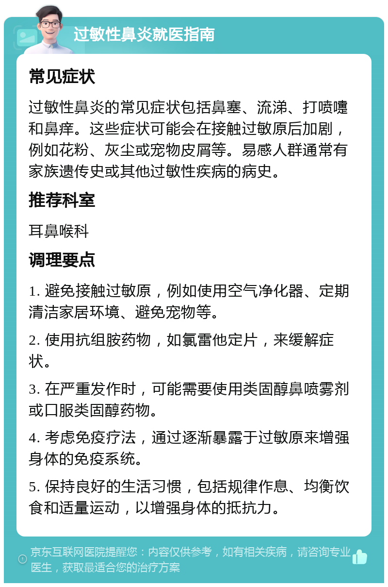 过敏性鼻炎就医指南 常见症状 过敏性鼻炎的常见症状包括鼻塞、流涕、打喷嚏和鼻痒。这些症状可能会在接触过敏原后加剧，例如花粉、灰尘或宠物皮屑等。易感人群通常有家族遗传史或其他过敏性疾病的病史。 推荐科室 耳鼻喉科 调理要点 1. 避免接触过敏原，例如使用空气净化器、定期清洁家居环境、避免宠物等。 2. 使用抗组胺药物，如氯雷他定片，来缓解症状。 3. 在严重发作时，可能需要使用类固醇鼻喷雾剂或口服类固醇药物。 4. 考虑免疫疗法，通过逐渐暴露于过敏原来增强身体的免疫系统。 5. 保持良好的生活习惯，包括规律作息、均衡饮食和适量运动，以增强身体的抵抗力。