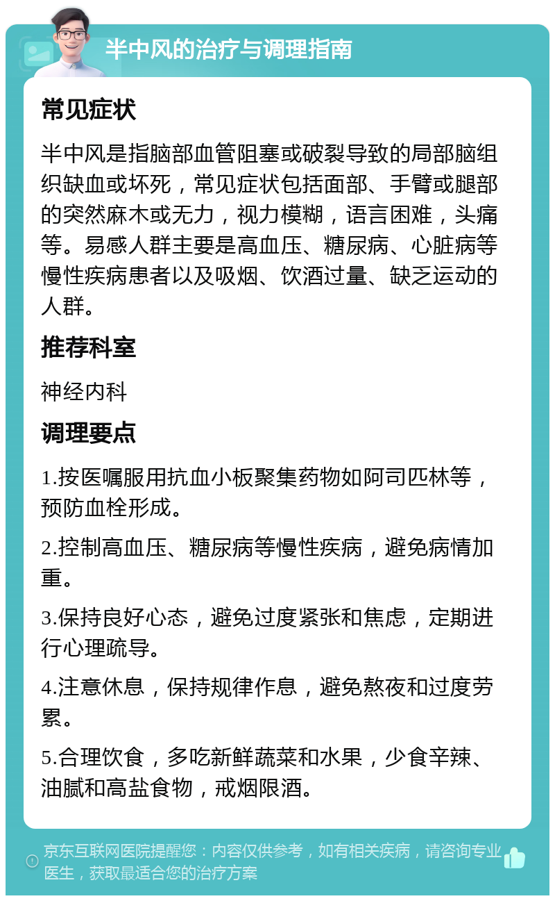 半中风的治疗与调理指南 常见症状 半中风是指脑部血管阻塞或破裂导致的局部脑组织缺血或坏死，常见症状包括面部、手臂或腿部的突然麻木或无力，视力模糊，语言困难，头痛等。易感人群主要是高血压、糖尿病、心脏病等慢性疾病患者以及吸烟、饮酒过量、缺乏运动的人群。 推荐科室 神经内科 调理要点 1.按医嘱服用抗血小板聚集药物如阿司匹林等，预防血栓形成。 2.控制高血压、糖尿病等慢性疾病，避免病情加重。 3.保持良好心态，避免过度紧张和焦虑，定期进行心理疏导。 4.注意休息，保持规律作息，避免熬夜和过度劳累。 5.合理饮食，多吃新鲜蔬菜和水果，少食辛辣、油腻和高盐食物，戒烟限酒。