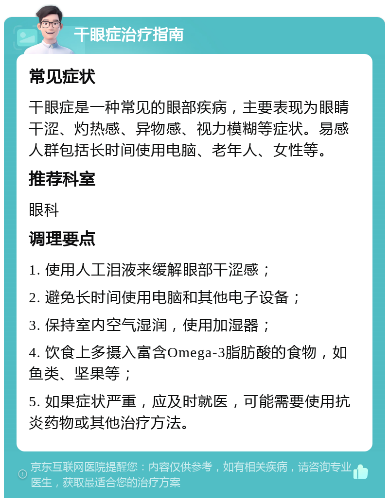 干眼症治疗指南 常见症状 干眼症是一种常见的眼部疾病，主要表现为眼睛干涩、灼热感、异物感、视力模糊等症状。易感人群包括长时间使用电脑、老年人、女性等。 推荐科室 眼科 调理要点 1. 使用人工泪液来缓解眼部干涩感； 2. 避免长时间使用电脑和其他电子设备； 3. 保持室内空气湿润，使用加湿器； 4. 饮食上多摄入富含Omega-3脂肪酸的食物，如鱼类、坚果等； 5. 如果症状严重，应及时就医，可能需要使用抗炎药物或其他治疗方法。