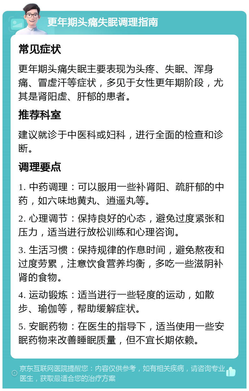 更年期头痛失眠调理指南 常见症状 更年期头痛失眠主要表现为头疼、失眠、浑身痛、冒虚汗等症状，多见于女性更年期阶段，尤其是肾阳虚、肝郁的患者。 推荐科室 建议就诊于中医科或妇科，进行全面的检查和诊断。 调理要点 1. 中药调理：可以服用一些补肾阳、疏肝郁的中药，如六味地黄丸、逍遥丸等。 2. 心理调节：保持良好的心态，避免过度紧张和压力，适当进行放松训练和心理咨询。 3. 生活习惯：保持规律的作息时间，避免熬夜和过度劳累，注意饮食营养均衡，多吃一些滋阴补肾的食物。 4. 运动锻炼：适当进行一些轻度的运动，如散步、瑜伽等，帮助缓解症状。 5. 安眠药物：在医生的指导下，适当使用一些安眠药物来改善睡眠质量，但不宜长期依赖。