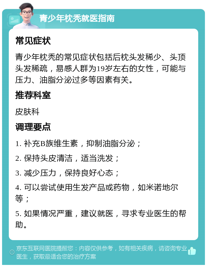 青少年枕秃就医指南 常见症状 青少年枕秃的常见症状包括后枕头发稀少、头顶头发稀疏，易感人群为19岁左右的女性，可能与压力、油脂分泌过多等因素有关。 推荐科室 皮肤科 调理要点 1. 补充B族维生素，抑制油脂分泌； 2. 保持头皮清洁，适当洗发； 3. 减少压力，保持良好心态； 4. 可以尝试使用生发产品或药物，如米诺地尔等； 5. 如果情况严重，建议就医，寻求专业医生的帮助。