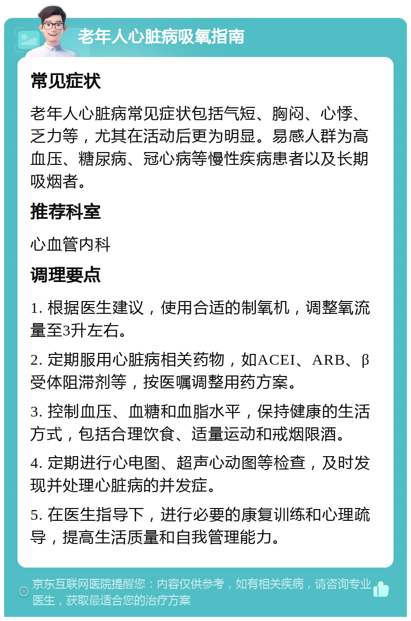 老年人心脏病吸氧指南 常见症状 老年人心脏病常见症状包括气短、胸闷、心悸、乏力等，尤其在活动后更为明显。易感人群为高血压、糖尿病、冠心病等慢性疾病患者以及长期吸烟者。 推荐科室 心血管内科 调理要点 1. 根据医生建议，使用合适的制氧机，调整氧流量至3升左右。 2. 定期服用心脏病相关药物，如ACEI、ARB、β受体阻滞剂等，按医嘱调整用药方案。 3. 控制血压、血糖和血脂水平，保持健康的生活方式，包括合理饮食、适量运动和戒烟限酒。 4. 定期进行心电图、超声心动图等检查，及时发现并处理心脏病的并发症。 5. 在医生指导下，进行必要的康复训练和心理疏导，提高生活质量和自我管理能力。