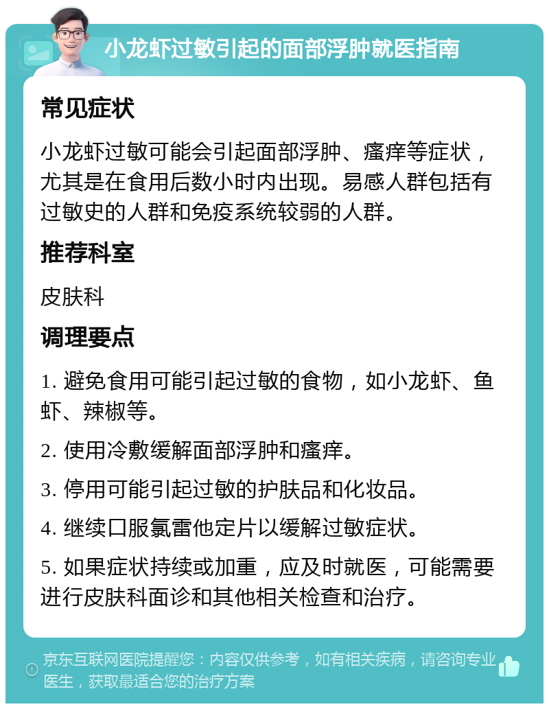 小龙虾过敏引起的面部浮肿就医指南 常见症状 小龙虾过敏可能会引起面部浮肿、瘙痒等症状，尤其是在食用后数小时内出现。易感人群包括有过敏史的人群和免疫系统较弱的人群。 推荐科室 皮肤科 调理要点 1. 避免食用可能引起过敏的食物，如小龙虾、鱼虾、辣椒等。 2. 使用冷敷缓解面部浮肿和瘙痒。 3. 停用可能引起过敏的护肤品和化妆品。 4. 继续口服氯雷他定片以缓解过敏症状。 5. 如果症状持续或加重，应及时就医，可能需要进行皮肤科面诊和其他相关检查和治疗。