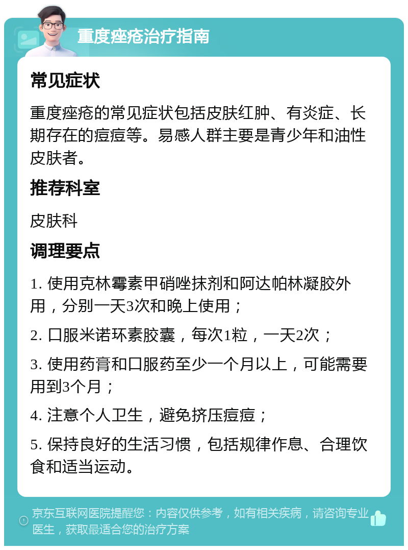 重度痤疮治疗指南 常见症状 重度痤疮的常见症状包括皮肤红肿、有炎症、长期存在的痘痘等。易感人群主要是青少年和油性皮肤者。 推荐科室 皮肤科 调理要点 1. 使用克林霉素甲硝唑抹剂和阿达帕林凝胶外用，分别一天3次和晚上使用； 2. 口服米诺环素胶囊，每次1粒，一天2次； 3. 使用药膏和口服药至少一个月以上，可能需要用到3个月； 4. 注意个人卫生，避免挤压痘痘； 5. 保持良好的生活习惯，包括规律作息、合理饮食和适当运动。