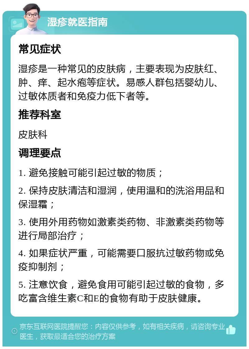 湿疹就医指南 常见症状 湿疹是一种常见的皮肤病，主要表现为皮肤红、肿、痒、起水疱等症状。易感人群包括婴幼儿、过敏体质者和免疫力低下者等。 推荐科室 皮肤科 调理要点 1. 避免接触可能引起过敏的物质； 2. 保持皮肤清洁和湿润，使用温和的洗浴用品和保湿霜； 3. 使用外用药物如激素类药物、非激素类药物等进行局部治疗； 4. 如果症状严重，可能需要口服抗过敏药物或免疫抑制剂； 5. 注意饮食，避免食用可能引起过敏的食物，多吃富含维生素C和E的食物有助于皮肤健康。