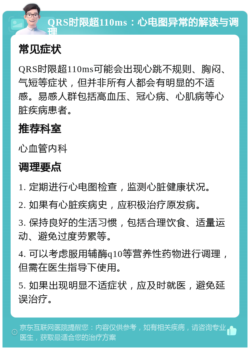 QRS时限超110ms：心电图异常的解读与调理 常见症状 QRS时限超110ms可能会出现心跳不规则、胸闷、气短等症状，但并非所有人都会有明显的不适感。易感人群包括高血压、冠心病、心肌病等心脏疾病患者。 推荐科室 心血管内科 调理要点 1. 定期进行心电图检查，监测心脏健康状况。 2. 如果有心脏疾病史，应积极治疗原发病。 3. 保持良好的生活习惯，包括合理饮食、适量运动、避免过度劳累等。 4. 可以考虑服用辅酶q10等营养性药物进行调理，但需在医生指导下使用。 5. 如果出现明显不适症状，应及时就医，避免延误治疗。