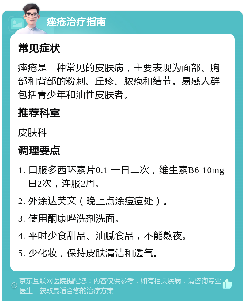 痤疮治疗指南 常见症状 痤疮是一种常见的皮肤病，主要表现为面部、胸部和背部的粉刺、丘疹、脓疱和结节。易感人群包括青少年和油性皮肤者。 推荐科室 皮肤科 调理要点 1. 口服多西环素片0.1 一日二次，维生素B6 10mg 一日2次，连服2周。 2. 外涂达芙文（晚上点涂痘痘处）。 3. 使用酮康唑洗剂洗面。 4. 平时少食甜品、油腻食品，不能熬夜。 5. 少化妆，保持皮肤清洁和透气。