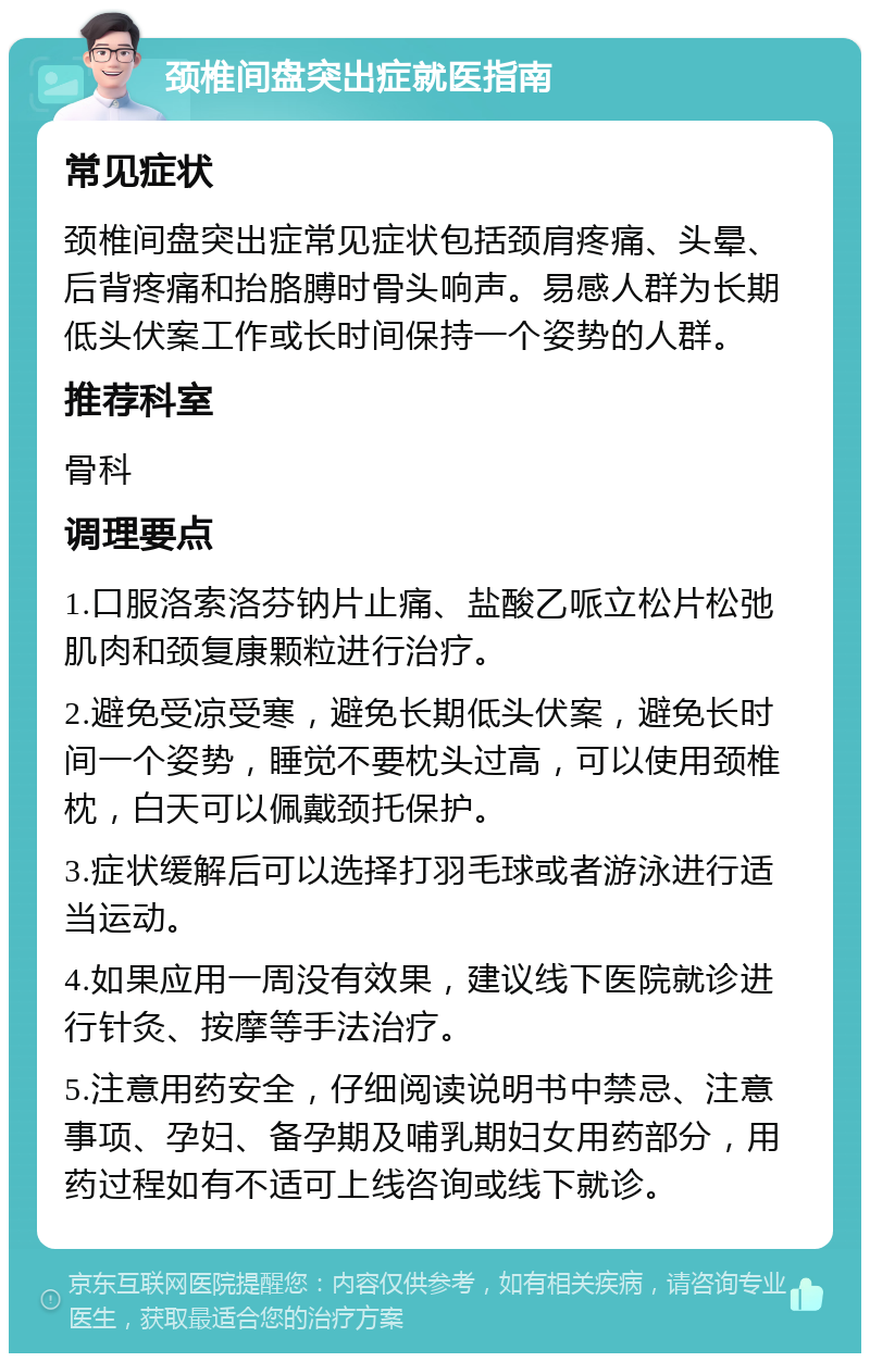 颈椎间盘突出症就医指南 常见症状 颈椎间盘突出症常见症状包括颈肩疼痛、头晕、后背疼痛和抬胳膊时骨头响声。易感人群为长期低头伏案工作或长时间保持一个姿势的人群。 推荐科室 骨科 调理要点 1.口服洛索洛芬钠片止痛、盐酸乙哌立松片松弛肌肉和颈复康颗粒进行治疗。 2.避免受凉受寒，避免长期低头伏案，避免长时间一个姿势，睡觉不要枕头过高，可以使用颈椎枕，白天可以佩戴颈托保护。 3.症状缓解后可以选择打羽毛球或者游泳进行适当运动。 4.如果应用一周没有效果，建议线下医院就诊进行针灸、按摩等手法治疗。 5.注意用药安全，仔细阅读说明书中禁忌、注意事项、孕妇、备孕期及哺乳期妇女用药部分，用药过程如有不适可上线咨询或线下就诊。