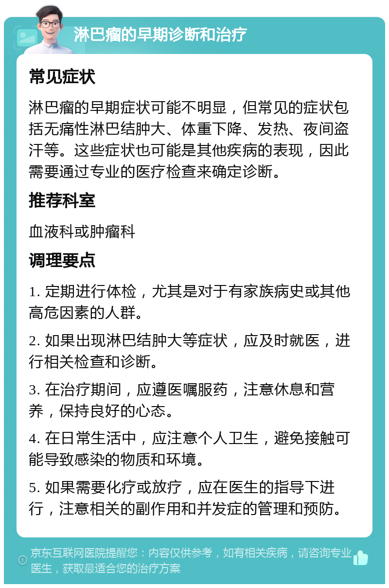 淋巴瘤的早期诊断和治疗 常见症状 淋巴瘤的早期症状可能不明显，但常见的症状包括无痛性淋巴结肿大、体重下降、发热、夜间盗汗等。这些症状也可能是其他疾病的表现，因此需要通过专业的医疗检查来确定诊断。 推荐科室 血液科或肿瘤科 调理要点 1. 定期进行体检，尤其是对于有家族病史或其他高危因素的人群。 2. 如果出现淋巴结肿大等症状，应及时就医，进行相关检查和诊断。 3. 在治疗期间，应遵医嘱服药，注意休息和营养，保持良好的心态。 4. 在日常生活中，应注意个人卫生，避免接触可能导致感染的物质和环境。 5. 如果需要化疗或放疗，应在医生的指导下进行，注意相关的副作用和并发症的管理和预防。