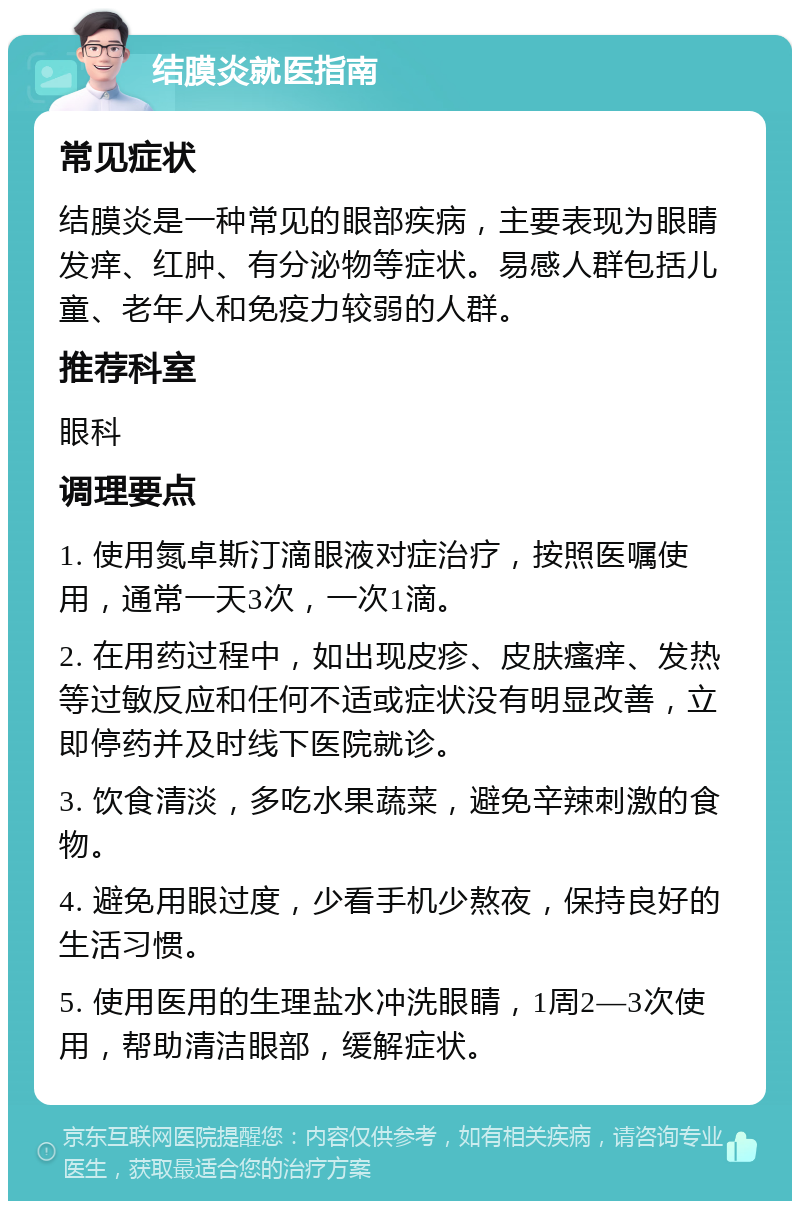 结膜炎就医指南 常见症状 结膜炎是一种常见的眼部疾病，主要表现为眼睛发痒、红肿、有分泌物等症状。易感人群包括儿童、老年人和免疫力较弱的人群。 推荐科室 眼科 调理要点 1. 使用氮卓斯汀滴眼液对症治疗，按照医嘱使用，通常一天3次，一次1滴。 2. 在用药过程中，如出现皮疹、皮肤瘙痒、发热等过敏反应和任何不适或症状没有明显改善，立即停药并及时线下医院就诊。 3. 饮食清淡，多吃水果蔬菜，避免辛辣刺激的食物。 4. 避免用眼过度，少看手机少熬夜，保持良好的生活习惯。 5. 使用医用的生理盐水冲洗眼睛，1周2—3次使用，帮助清洁眼部，缓解症状。