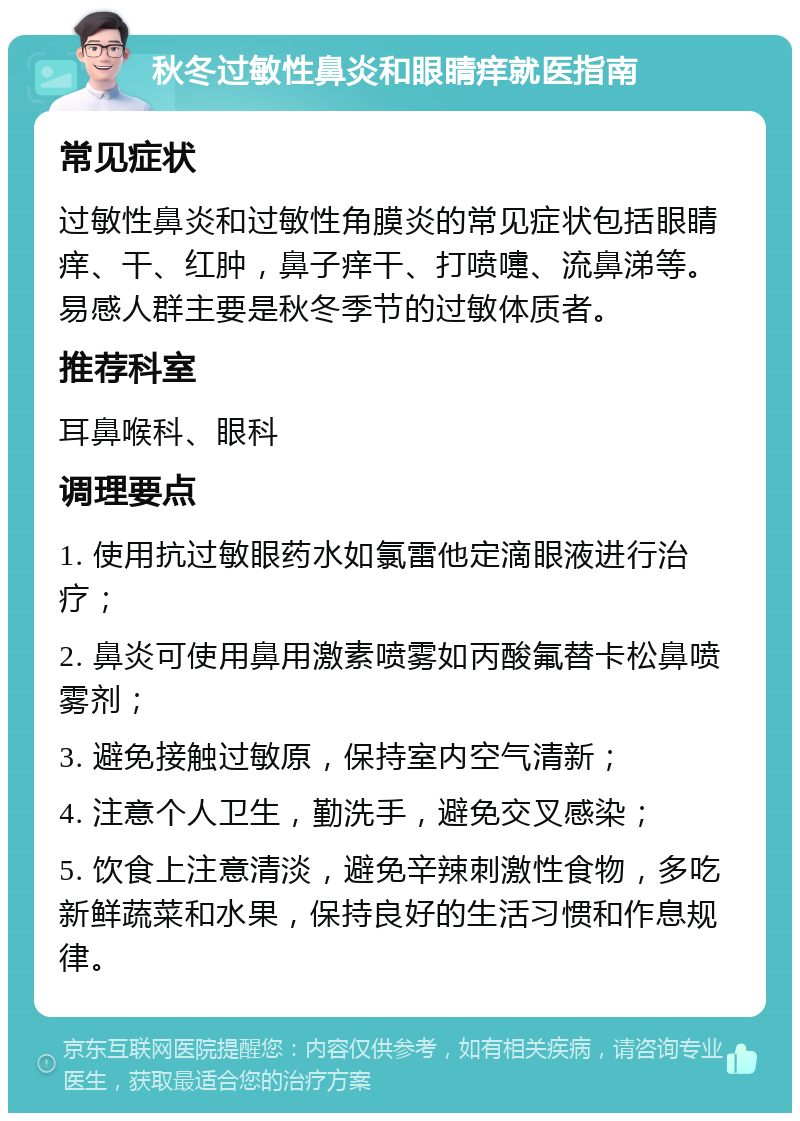 秋冬过敏性鼻炎和眼睛痒就医指南 常见症状 过敏性鼻炎和过敏性角膜炎的常见症状包括眼睛痒、干、红肿，鼻子痒干、打喷嚏、流鼻涕等。易感人群主要是秋冬季节的过敏体质者。 推荐科室 耳鼻喉科、眼科 调理要点 1. 使用抗过敏眼药水如氯雷他定滴眼液进行治疗； 2. 鼻炎可使用鼻用激素喷雾如丙酸氟替卡松鼻喷雾剂； 3. 避免接触过敏原，保持室内空气清新； 4. 注意个人卫生，勤洗手，避免交叉感染； 5. 饮食上注意清淡，避免辛辣刺激性食物，多吃新鲜蔬菜和水果，保持良好的生活习惯和作息规律。