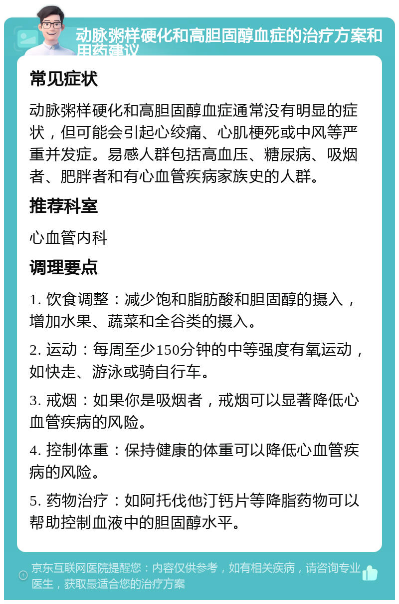 动脉粥样硬化和高胆固醇血症的治疗方案和用药建议 常见症状 动脉粥样硬化和高胆固醇血症通常没有明显的症状，但可能会引起心绞痛、心肌梗死或中风等严重并发症。易感人群包括高血压、糖尿病、吸烟者、肥胖者和有心血管疾病家族史的人群。 推荐科室 心血管内科 调理要点 1. 饮食调整：减少饱和脂肪酸和胆固醇的摄入，增加水果、蔬菜和全谷类的摄入。 2. 运动：每周至少150分钟的中等强度有氧运动，如快走、游泳或骑自行车。 3. 戒烟：如果你是吸烟者，戒烟可以显著降低心血管疾病的风险。 4. 控制体重：保持健康的体重可以降低心血管疾病的风险。 5. 药物治疗：如阿托伐他汀钙片等降脂药物可以帮助控制血液中的胆固醇水平。