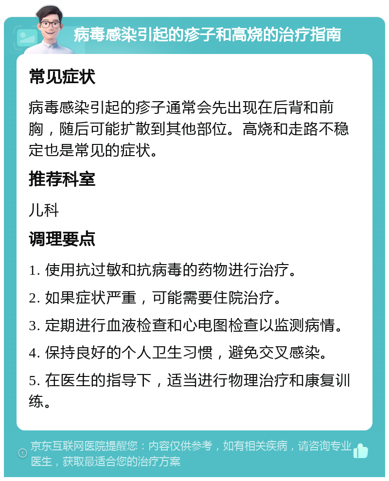 病毒感染引起的疹子和高烧的治疗指南 常见症状 病毒感染引起的疹子通常会先出现在后背和前胸，随后可能扩散到其他部位。高烧和走路不稳定也是常见的症状。 推荐科室 儿科 调理要点 1. 使用抗过敏和抗病毒的药物进行治疗。 2. 如果症状严重，可能需要住院治疗。 3. 定期进行血液检查和心电图检查以监测病情。 4. 保持良好的个人卫生习惯，避免交叉感染。 5. 在医生的指导下，适当进行物理治疗和康复训练。