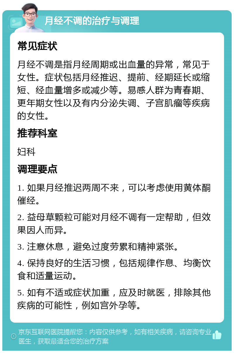 月经不调的治疗与调理 常见症状 月经不调是指月经周期或出血量的异常，常见于女性。症状包括月经推迟、提前、经期延长或缩短、经血量增多或减少等。易感人群为青春期、更年期女性以及有内分泌失调、子宫肌瘤等疾病的女性。 推荐科室 妇科 调理要点 1. 如果月经推迟两周不来，可以考虑使用黄体酮催经。 2. 益母草颗粒可能对月经不调有一定帮助，但效果因人而异。 3. 注意休息，避免过度劳累和精神紧张。 4. 保持良好的生活习惯，包括规律作息、均衡饮食和适量运动。 5. 如有不适或症状加重，应及时就医，排除其他疾病的可能性，例如宫外孕等。