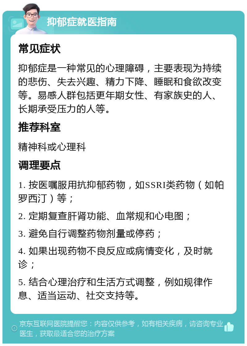 抑郁症就医指南 常见症状 抑郁症是一种常见的心理障碍，主要表现为持续的悲伤、失去兴趣、精力下降、睡眠和食欲改变等。易感人群包括更年期女性、有家族史的人、长期承受压力的人等。 推荐科室 精神科或心理科 调理要点 1. 按医嘱服用抗抑郁药物，如SSRI类药物（如帕罗西汀）等； 2. 定期复查肝肾功能、血常规和心电图； 3. 避免自行调整药物剂量或停药； 4. 如果出现药物不良反应或病情变化，及时就诊； 5. 结合心理治疗和生活方式调整，例如规律作息、适当运动、社交支持等。