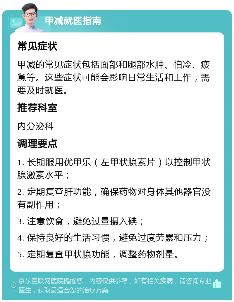 甲减就医指南 常见症状 甲减的常见症状包括面部和腿部水肿、怕冷、疲惫等。这些症状可能会影响日常生活和工作，需要及时就医。 推荐科室 内分泌科 调理要点 1. 长期服用优甲乐（左甲状腺素片）以控制甲状腺激素水平； 2. 定期复查肝功能，确保药物对身体其他器官没有副作用； 3. 注意饮食，避免过量摄入碘； 4. 保持良好的生活习惯，避免过度劳累和压力； 5. 定期复查甲状腺功能，调整药物剂量。