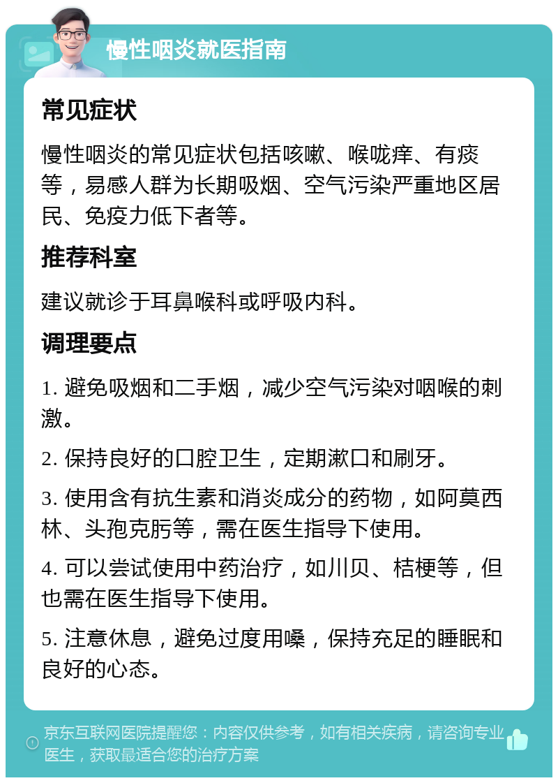 慢性咽炎就医指南 常见症状 慢性咽炎的常见症状包括咳嗽、喉咙痒、有痰等，易感人群为长期吸烟、空气污染严重地区居民、免疫力低下者等。 推荐科室 建议就诊于耳鼻喉科或呼吸内科。 调理要点 1. 避免吸烟和二手烟，减少空气污染对咽喉的刺激。 2. 保持良好的口腔卫生，定期漱口和刷牙。 3. 使用含有抗生素和消炎成分的药物，如阿莫西林、头孢克肟等，需在医生指导下使用。 4. 可以尝试使用中药治疗，如川贝、桔梗等，但也需在医生指导下使用。 5. 注意休息，避免过度用嗓，保持充足的睡眠和良好的心态。