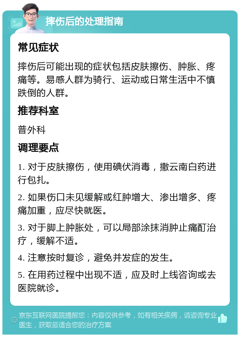 摔伤后的处理指南 常见症状 摔伤后可能出现的症状包括皮肤擦伤、肿胀、疼痛等。易感人群为骑行、运动或日常生活中不慎跌倒的人群。 推荐科室 普外科 调理要点 1. 对于皮肤擦伤，使用碘伏消毒，撒云南白药进行包扎。 2. 如果伤口未见缓解或红肿增大、渗出增多、疼痛加重，应尽快就医。 3. 对于脚上肿胀处，可以局部涂抹消肿止痛酊治疗，缓解不适。 4. 注意按时复诊，避免并发症的发生。 5. 在用药过程中出现不适，应及时上线咨询或去医院就诊。