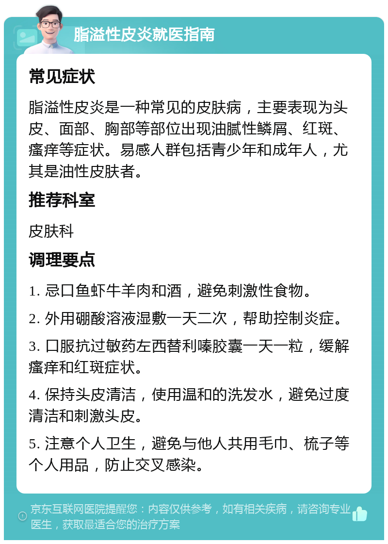 脂溢性皮炎就医指南 常见症状 脂溢性皮炎是一种常见的皮肤病，主要表现为头皮、面部、胸部等部位出现油腻性鳞屑、红斑、瘙痒等症状。易感人群包括青少年和成年人，尤其是油性皮肤者。 推荐科室 皮肤科 调理要点 1. 忌口鱼虾牛羊肉和酒，避免刺激性食物。 2. 外用硼酸溶液湿敷一天二次，帮助控制炎症。 3. 口服抗过敏药左西替利嗪胶囊一天一粒，缓解瘙痒和红斑症状。 4. 保持头皮清洁，使用温和的洗发水，避免过度清洁和刺激头皮。 5. 注意个人卫生，避免与他人共用毛巾、梳子等个人用品，防止交叉感染。