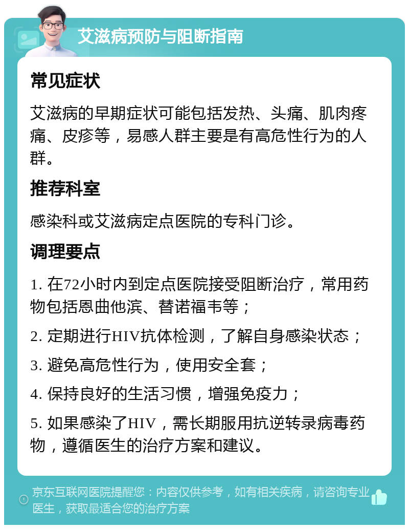 艾滋病预防与阻断指南 常见症状 艾滋病的早期症状可能包括发热、头痛、肌肉疼痛、皮疹等，易感人群主要是有高危性行为的人群。 推荐科室 感染科或艾滋病定点医院的专科门诊。 调理要点 1. 在72小时内到定点医院接受阻断治疗，常用药物包括恩曲他滨、替诺福韦等； 2. 定期进行HIV抗体检测，了解自身感染状态； 3. 避免高危性行为，使用安全套； 4. 保持良好的生活习惯，增强免疫力； 5. 如果感染了HIV，需长期服用抗逆转录病毒药物，遵循医生的治疗方案和建议。