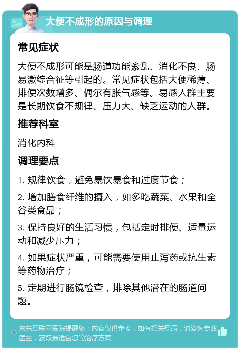 大便不成形的原因与调理 常见症状 大便不成形可能是肠道功能紊乱、消化不良、肠易激综合征等引起的。常见症状包括大便稀薄、排便次数增多、偶尔有胀气感等。易感人群主要是长期饮食不规律、压力大、缺乏运动的人群。 推荐科室 消化内科 调理要点 1. 规律饮食，避免暴饮暴食和过度节食； 2. 增加膳食纤维的摄入，如多吃蔬菜、水果和全谷类食品； 3. 保持良好的生活习惯，包括定时排便、适量运动和减少压力； 4. 如果症状严重，可能需要使用止泻药或抗生素等药物治疗； 5. 定期进行肠镜检查，排除其他潜在的肠道问题。