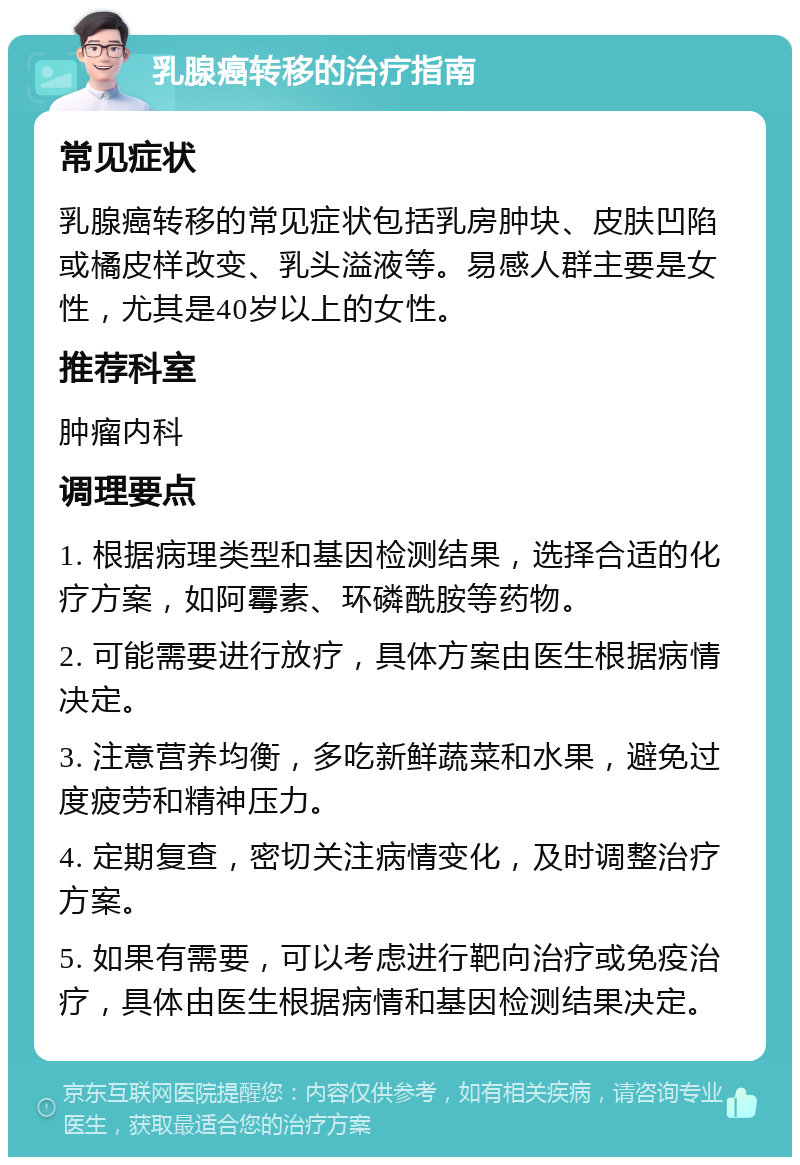 乳腺癌转移的治疗指南 常见症状 乳腺癌转移的常见症状包括乳房肿块、皮肤凹陷或橘皮样改变、乳头溢液等。易感人群主要是女性，尤其是40岁以上的女性。 推荐科室 肿瘤内科 调理要点 1. 根据病理类型和基因检测结果，选择合适的化疗方案，如阿霉素、环磷酰胺等药物。 2. 可能需要进行放疗，具体方案由医生根据病情决定。 3. 注意营养均衡，多吃新鲜蔬菜和水果，避免过度疲劳和精神压力。 4. 定期复查，密切关注病情变化，及时调整治疗方案。 5. 如果有需要，可以考虑进行靶向治疗或免疫治疗，具体由医生根据病情和基因检测结果决定。