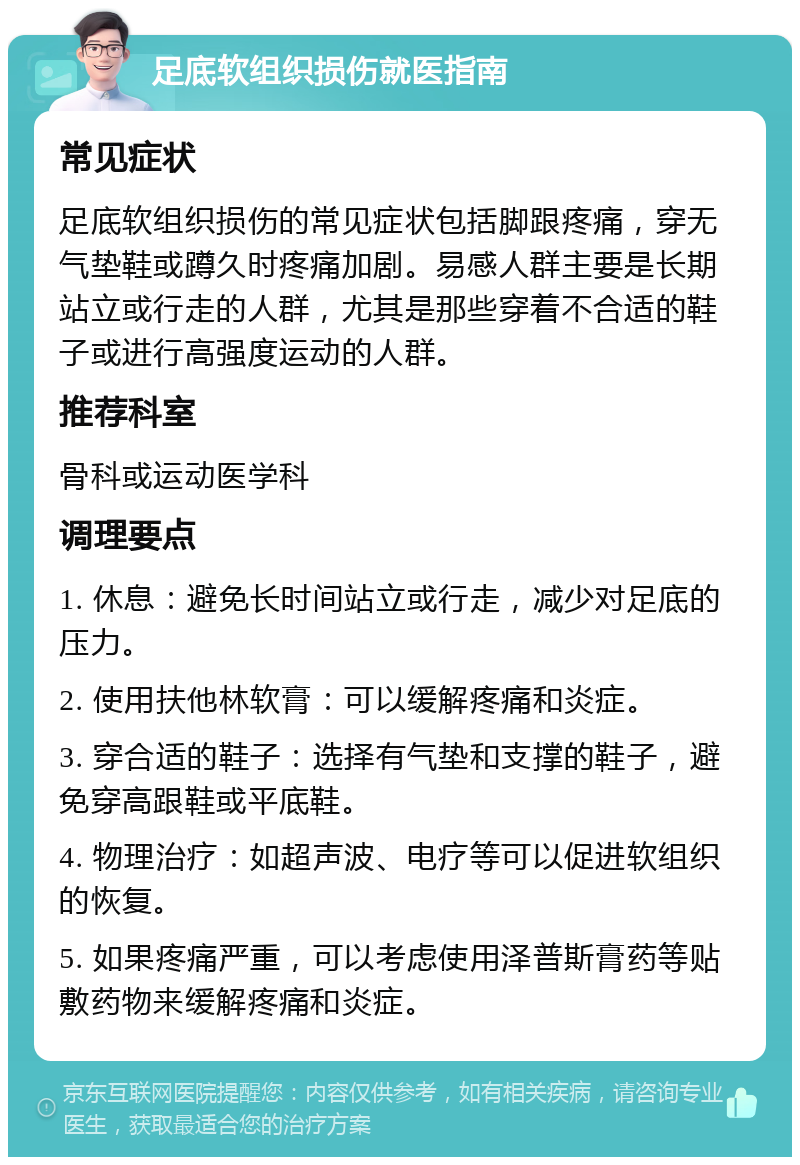 足底软组织损伤就医指南 常见症状 足底软组织损伤的常见症状包括脚跟疼痛，穿无气垫鞋或蹲久时疼痛加剧。易感人群主要是长期站立或行走的人群，尤其是那些穿着不合适的鞋子或进行高强度运动的人群。 推荐科室 骨科或运动医学科 调理要点 1. 休息：避免长时间站立或行走，减少对足底的压力。 2. 使用扶他林软膏：可以缓解疼痛和炎症。 3. 穿合适的鞋子：选择有气垫和支撑的鞋子，避免穿高跟鞋或平底鞋。 4. 物理治疗：如超声波、电疗等可以促进软组织的恢复。 5. 如果疼痛严重，可以考虑使用泽普斯膏药等贴敷药物来缓解疼痛和炎症。