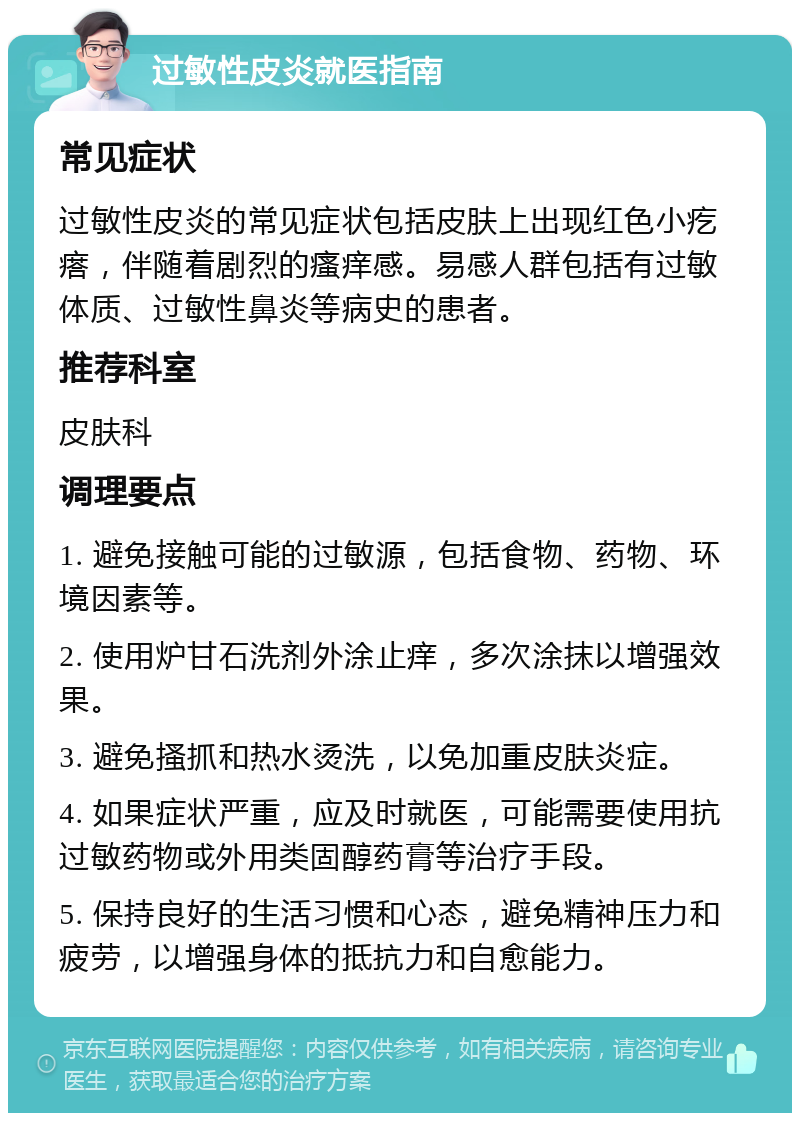 过敏性皮炎就医指南 常见症状 过敏性皮炎的常见症状包括皮肤上出现红色小疙瘩，伴随着剧烈的瘙痒感。易感人群包括有过敏体质、过敏性鼻炎等病史的患者。 推荐科室 皮肤科 调理要点 1. 避免接触可能的过敏源，包括食物、药物、环境因素等。 2. 使用炉甘石洗剂外涂止痒，多次涂抹以增强效果。 3. 避免搔抓和热水烫洗，以免加重皮肤炎症。 4. 如果症状严重，应及时就医，可能需要使用抗过敏药物或外用类固醇药膏等治疗手段。 5. 保持良好的生活习惯和心态，避免精神压力和疲劳，以增强身体的抵抗力和自愈能力。