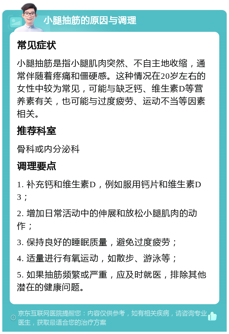 小腿抽筋的原因与调理 常见症状 小腿抽筋是指小腿肌肉突然、不自主地收缩，通常伴随着疼痛和僵硬感。这种情况在20岁左右的女性中较为常见，可能与缺乏钙、维生素D等营养素有关，也可能与过度疲劳、运动不当等因素相关。 推荐科室 骨科或内分泌科 调理要点 1. 补充钙和维生素D，例如服用钙片和维生素D3； 2. 增加日常活动中的伸展和放松小腿肌肉的动作； 3. 保持良好的睡眠质量，避免过度疲劳； 4. 适量进行有氧运动，如散步、游泳等； 5. 如果抽筋频繁或严重，应及时就医，排除其他潜在的健康问题。