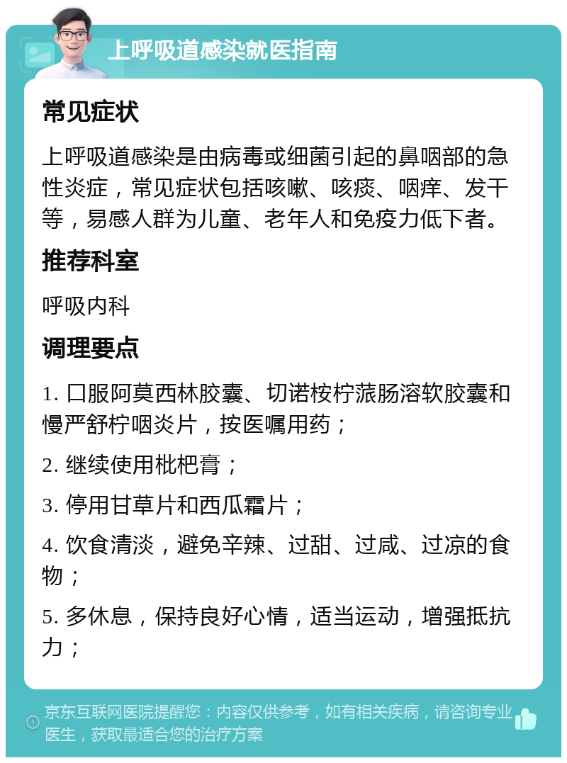 上呼吸道感染就医指南 常见症状 上呼吸道感染是由病毒或细菌引起的鼻咽部的急性炎症，常见症状包括咳嗽、咳痰、咽痒、发干等，易感人群为儿童、老年人和免疫力低下者。 推荐科室 呼吸内科 调理要点 1. 口服阿莫西林胶囊、切诺桉柠蒎肠溶软胶囊和慢严舒柠咽炎片，按医嘱用药； 2. 继续使用枇杷膏； 3. 停用甘草片和西瓜霜片； 4. 饮食清淡，避免辛辣、过甜、过咸、过凉的食物； 5. 多休息，保持良好心情，适当运动，增强抵抗力；