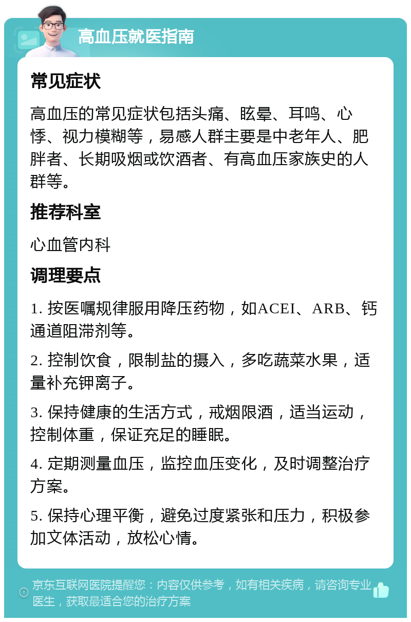 高血压就医指南 常见症状 高血压的常见症状包括头痛、眩晕、耳鸣、心悸、视力模糊等，易感人群主要是中老年人、肥胖者、长期吸烟或饮酒者、有高血压家族史的人群等。 推荐科室 心血管内科 调理要点 1. 按医嘱规律服用降压药物，如ACEI、ARB、钙通道阻滞剂等。 2. 控制饮食，限制盐的摄入，多吃蔬菜水果，适量补充钾离子。 3. 保持健康的生活方式，戒烟限酒，适当运动，控制体重，保证充足的睡眠。 4. 定期测量血压，监控血压变化，及时调整治疗方案。 5. 保持心理平衡，避免过度紧张和压力，积极参加文体活动，放松心情。