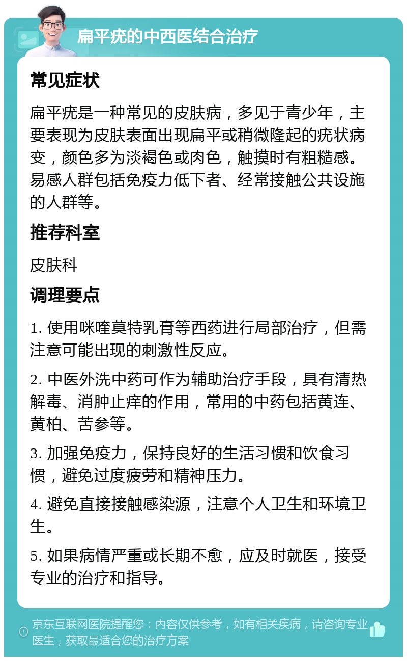 扁平疣的中西医结合治疗 常见症状 扁平疣是一种常见的皮肤病，多见于青少年，主要表现为皮肤表面出现扁平或稍微隆起的疣状病变，颜色多为淡褐色或肉色，触摸时有粗糙感。易感人群包括免疫力低下者、经常接触公共设施的人群等。 推荐科室 皮肤科 调理要点 1. 使用咪喹莫特乳膏等西药进行局部治疗，但需注意可能出现的刺激性反应。 2. 中医外洗中药可作为辅助治疗手段，具有清热解毒、消肿止痒的作用，常用的中药包括黄连、黄柏、苦参等。 3. 加强免疫力，保持良好的生活习惯和饮食习惯，避免过度疲劳和精神压力。 4. 避免直接接触感染源，注意个人卫生和环境卫生。 5. 如果病情严重或长期不愈，应及时就医，接受专业的治疗和指导。