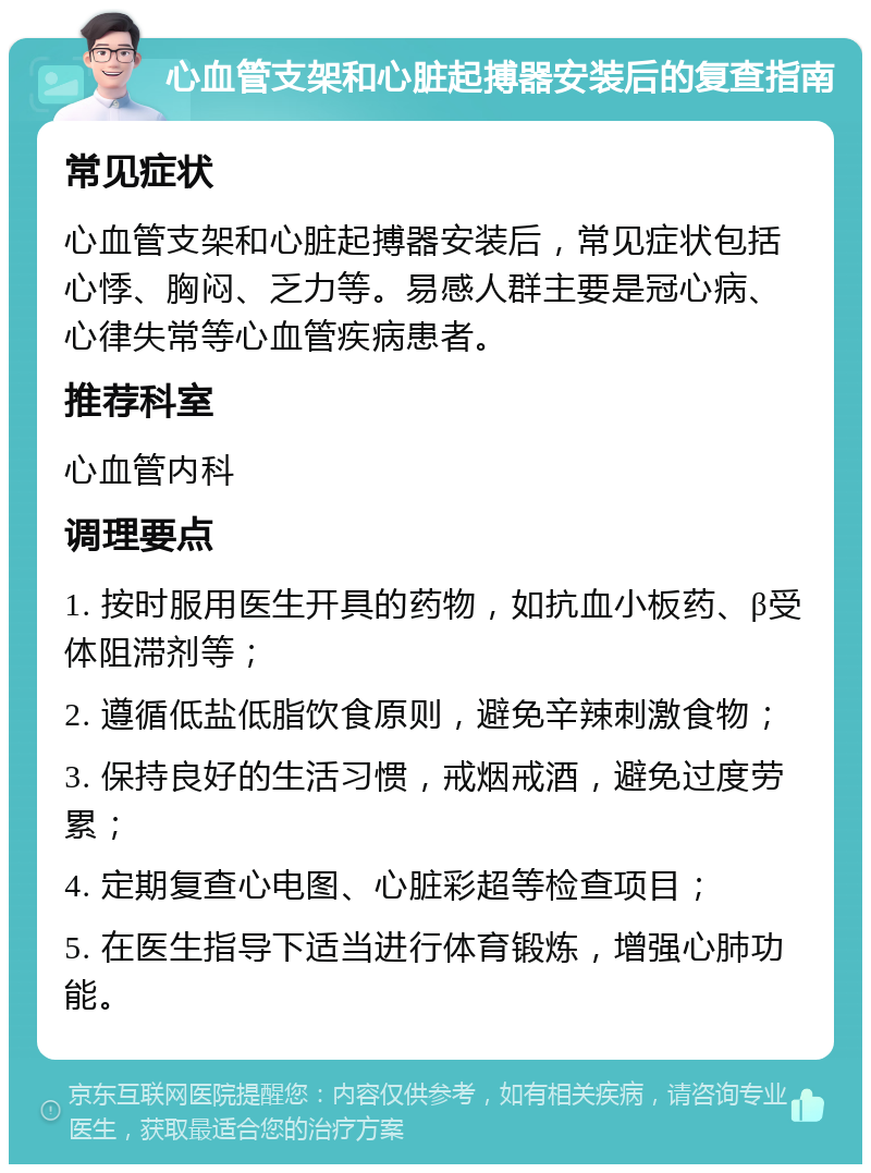 心血管支架和心脏起搏器安装后的复查指南 常见症状 心血管支架和心脏起搏器安装后，常见症状包括心悸、胸闷、乏力等。易感人群主要是冠心病、心律失常等心血管疾病患者。 推荐科室 心血管内科 调理要点 1. 按时服用医生开具的药物，如抗血小板药、β受体阻滞剂等； 2. 遵循低盐低脂饮食原则，避免辛辣刺激食物； 3. 保持良好的生活习惯，戒烟戒酒，避免过度劳累； 4. 定期复查心电图、心脏彩超等检查项目； 5. 在医生指导下适当进行体育锻炼，增强心肺功能。