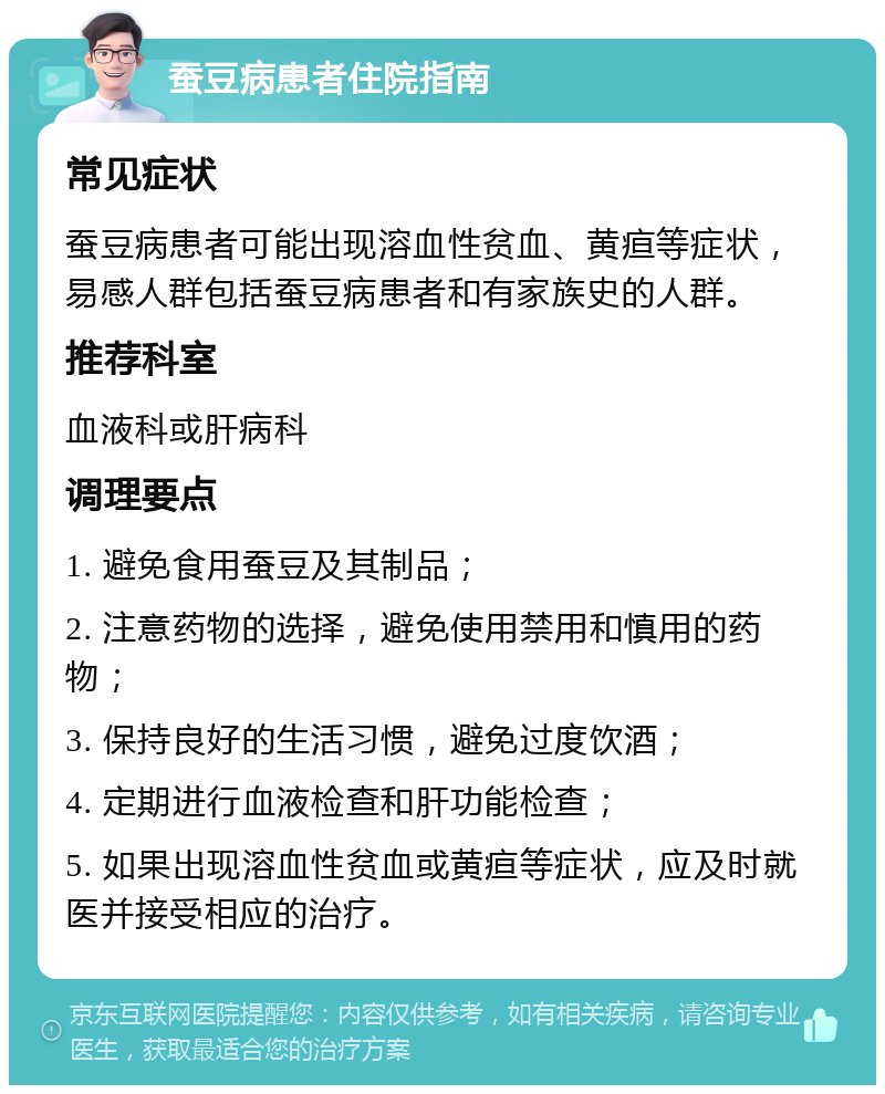 蚕豆病患者住院指南 常见症状 蚕豆病患者可能出现溶血性贫血、黄疸等症状，易感人群包括蚕豆病患者和有家族史的人群。 推荐科室 血液科或肝病科 调理要点 1. 避免食用蚕豆及其制品； 2. 注意药物的选择，避免使用禁用和慎用的药物； 3. 保持良好的生活习惯，避免过度饮酒； 4. 定期进行血液检查和肝功能检查； 5. 如果出现溶血性贫血或黄疸等症状，应及时就医并接受相应的治疗。