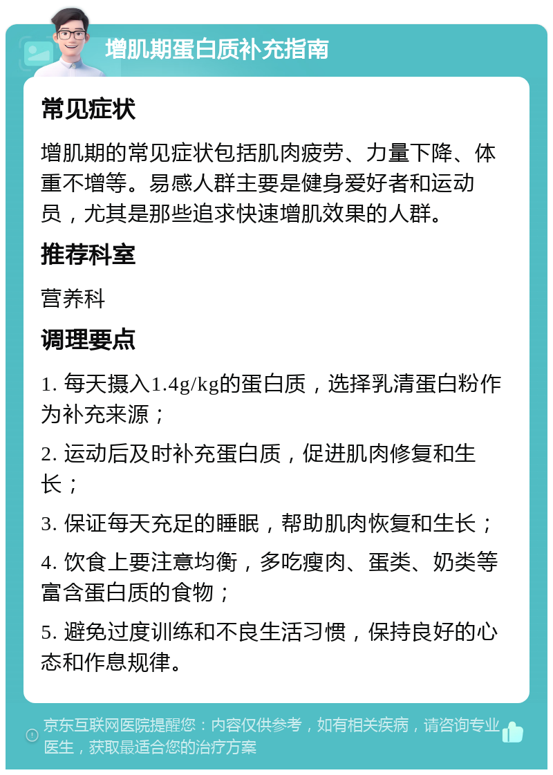 增肌期蛋白质补充指南 常见症状 增肌期的常见症状包括肌肉疲劳、力量下降、体重不增等。易感人群主要是健身爱好者和运动员，尤其是那些追求快速增肌效果的人群。 推荐科室 营养科 调理要点 1. 每天摄入1.4g/kg的蛋白质，选择乳清蛋白粉作为补充来源； 2. 运动后及时补充蛋白质，促进肌肉修复和生长； 3. 保证每天充足的睡眠，帮助肌肉恢复和生长； 4. 饮食上要注意均衡，多吃瘦肉、蛋类、奶类等富含蛋白质的食物； 5. 避免过度训练和不良生活习惯，保持良好的心态和作息规律。