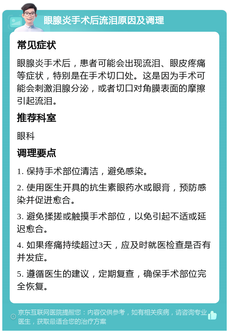 眼腺炎手术后流泪原因及调理 常见症状 眼腺炎手术后，患者可能会出现流泪、眼皮疼痛等症状，特别是在手术切口处。这是因为手术可能会刺激泪腺分泌，或者切口对角膜表面的摩擦引起流泪。 推荐科室 眼科 调理要点 1. 保持手术部位清洁，避免感染。 2. 使用医生开具的抗生素眼药水或眼膏，预防感染并促进愈合。 3. 避免揉搓或触摸手术部位，以免引起不适或延迟愈合。 4. 如果疼痛持续超过3天，应及时就医检查是否有并发症。 5. 遵循医生的建议，定期复查，确保手术部位完全恢复。