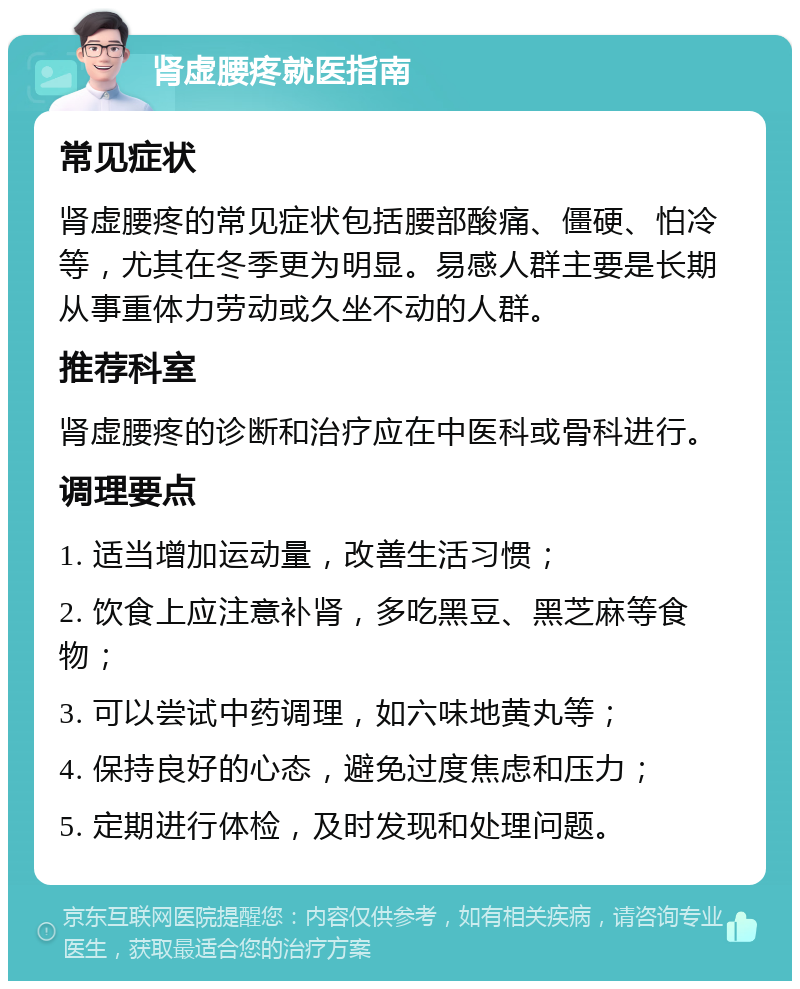 肾虚腰疼就医指南 常见症状 肾虚腰疼的常见症状包括腰部酸痛、僵硬、怕冷等，尤其在冬季更为明显。易感人群主要是长期从事重体力劳动或久坐不动的人群。 推荐科室 肾虚腰疼的诊断和治疗应在中医科或骨科进行。 调理要点 1. 适当增加运动量，改善生活习惯； 2. 饮食上应注意补肾，多吃黑豆、黑芝麻等食物； 3. 可以尝试中药调理，如六味地黄丸等； 4. 保持良好的心态，避免过度焦虑和压力； 5. 定期进行体检，及时发现和处理问题。