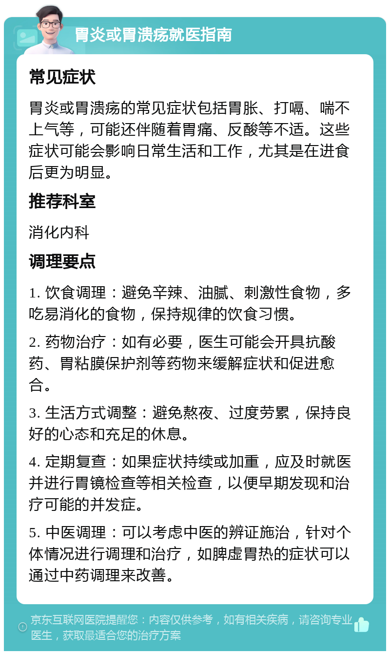 胃炎或胃溃疡就医指南 常见症状 胃炎或胃溃疡的常见症状包括胃胀、打嗝、喘不上气等，可能还伴随着胃痛、反酸等不适。这些症状可能会影响日常生活和工作，尤其是在进食后更为明显。 推荐科室 消化内科 调理要点 1. 饮食调理：避免辛辣、油腻、刺激性食物，多吃易消化的食物，保持规律的饮食习惯。 2. 药物治疗：如有必要，医生可能会开具抗酸药、胃粘膜保护剂等药物来缓解症状和促进愈合。 3. 生活方式调整：避免熬夜、过度劳累，保持良好的心态和充足的休息。 4. 定期复查：如果症状持续或加重，应及时就医并进行胃镜检查等相关检查，以便早期发现和治疗可能的并发症。 5. 中医调理：可以考虑中医的辨证施治，针对个体情况进行调理和治疗，如脾虚胃热的症状可以通过中药调理来改善。