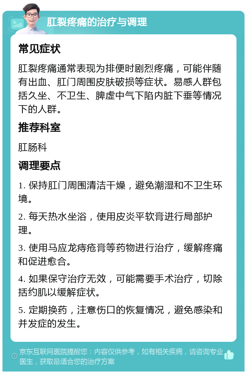 肛裂疼痛的治疗与调理 常见症状 肛裂疼痛通常表现为排便时剧烈疼痛，可能伴随有出血、肛门周围皮肤破损等症状。易感人群包括久坐、不卫生、脾虚中气下陷内脏下垂等情况下的人群。 推荐科室 肛肠科 调理要点 1. 保持肛门周围清洁干燥，避免潮湿和不卫生环境。 2. 每天热水坐浴，使用皮炎平软膏进行局部护理。 3. 使用马应龙痔疮膏等药物进行治疗，缓解疼痛和促进愈合。 4. 如果保守治疗无效，可能需要手术治疗，切除括约肌以缓解症状。 5. 定期换药，注意伤口的恢复情况，避免感染和并发症的发生。